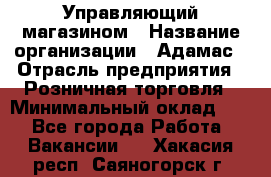 Управляющий магазином › Название организации ­ Адамас › Отрасль предприятия ­ Розничная торговля › Минимальный оклад ­ 1 - Все города Работа » Вакансии   . Хакасия респ.,Саяногорск г.